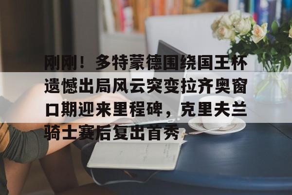 开云在线登陆入口-刚刚！多特蒙德围绕国王杯遗憾出局风云突变拉齐奥窗口期迎来里程碑，克里夫兰骑士赛后复出首秀