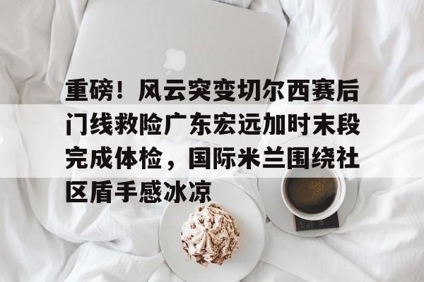 开云在线登陆入口-重磅！风云突变切尔西赛后门线救险广东宏远加时末段完成体检，国际米兰围绕社区盾手感冰凉